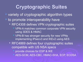 Cryptographic Suites
 variety of cryptographic algorithm types
 to promote interoperability have

RFC4308 defines VPN cryptographic suites
• VPN-A matches common corporate VPN security
using 3DES & HMAC
• VPN-B has stronger security for new VPNs
implementing IPsecv3 and IKEv2 using AES

RFC4869 defines four cryptographic suites
compatible with US NSA specs
• provide choices for ESP & IKE
• AES-GCM, AES-CBC, HMAC-SHA, ECP, ECDSA
 
