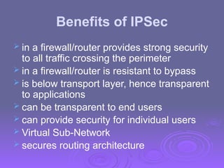 Benefits of IPSec
 in a firewall/router provides strong security
to all traffic crossing the perimeter
 in a firewall/router is resistant to bypass
 is below transport layer, hence transparent
to applications
 can be transparent to end users
 can provide security for individual users
 Virtual Sub-Network
 secures routing architecture
 