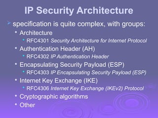IP Security Architecture
 specification is quite complex, with groups:

Architecture
• RFC4301 Security Architecture for Internet Protocol

Authentication Header (AH)
• RFC4302 IP Authentication Header

Encapsulating Security Payload (ESP)
• RFC4303 IP Encapsulating Security Payload (ESP)

Internet Key Exchange (IKE)
• RFC4306 Internet Key Exchange (IKEv2) Protocol

Cryptographic algorithms

Other
 