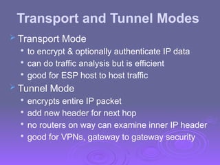 Transport and Tunnel Modes
 Transport Mode

to encrypt & optionally authenticate IP data

can do traffic analysis but is efficient

good for ESP host to host traffic
 Tunnel Mode

encrypts entire IP packet

add new header for next hop

no routers on way can examine inner IP header

good for VPNs, gateway to gateway security
 