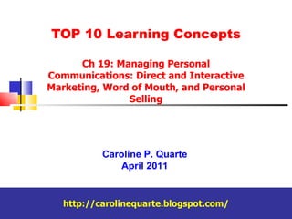 TOP 10 Learning Concepts Ch 19: Managing Personal Communications: Direct and Interactive Marketing, Word of Mouth, and Personal Selling Caroline P. Quarte April 2011 http://carolinequarte.blogspot.com/ 
