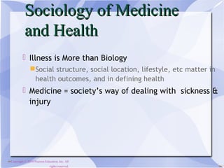 Sociology of Medicine
            and Health
           Illness is More than Biology
                Social structure, social location, lifestyle, etc matter in
                 health outcomes, and in defining health
           Medicine = society’s way of dealing with sickness &
            injury




Copyright © 2010 Pearson Education, Inc. All
                              rights reserved.                                 1
 