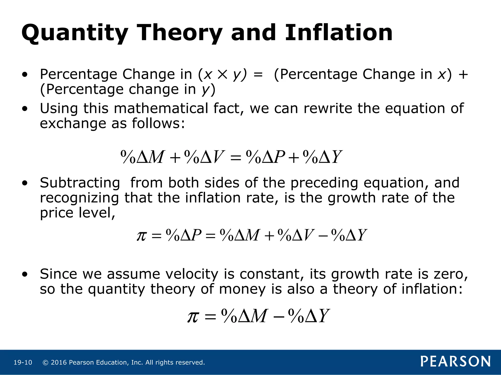 © 2016 Pearson Education, Inc. All rights reserved.19-10
Quantity Theory and Inflation
• Percentage Change in (x ✕ y) = (Percentage Change in x) +
(Percentage change in y)
• Using this mathematical fact, we can rewrite the equation of
exchange as follows:
• Subtracting from both sides of the preceding equation, and
recognizing that the inflation rate, is the growth rate of the
price level,
• Since we assume velocity is constant, its growth rate is zero,
so the quantity theory of money is also a theory of inflation:
% % % %M V P Y∆ + ∆ = ∆ + ∆
% % % %P M V Yπ = ∆ = ∆ + ∆ − ∆
% %M Yπ = ∆ − ∆
 