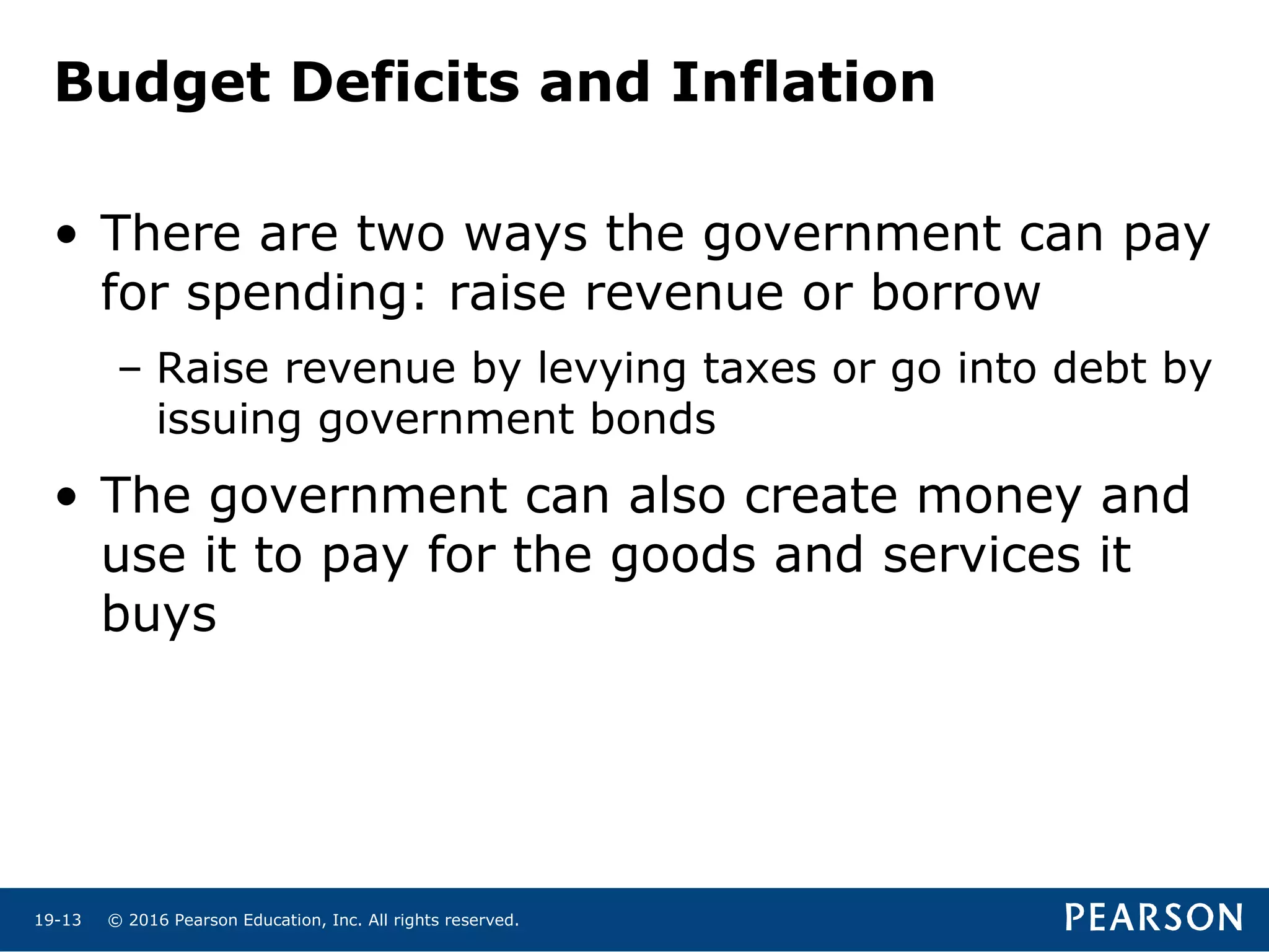 © 2016 Pearson Education, Inc. All rights reserved.19-13
Budget Deficits and Inflation
• There are two ways the government can pay
for spending: raise revenue or borrow
– Raise revenue by levying taxes or go into debt by
issuing government bonds
• The government can also create money and
use it to pay for the goods and services it
buys
 