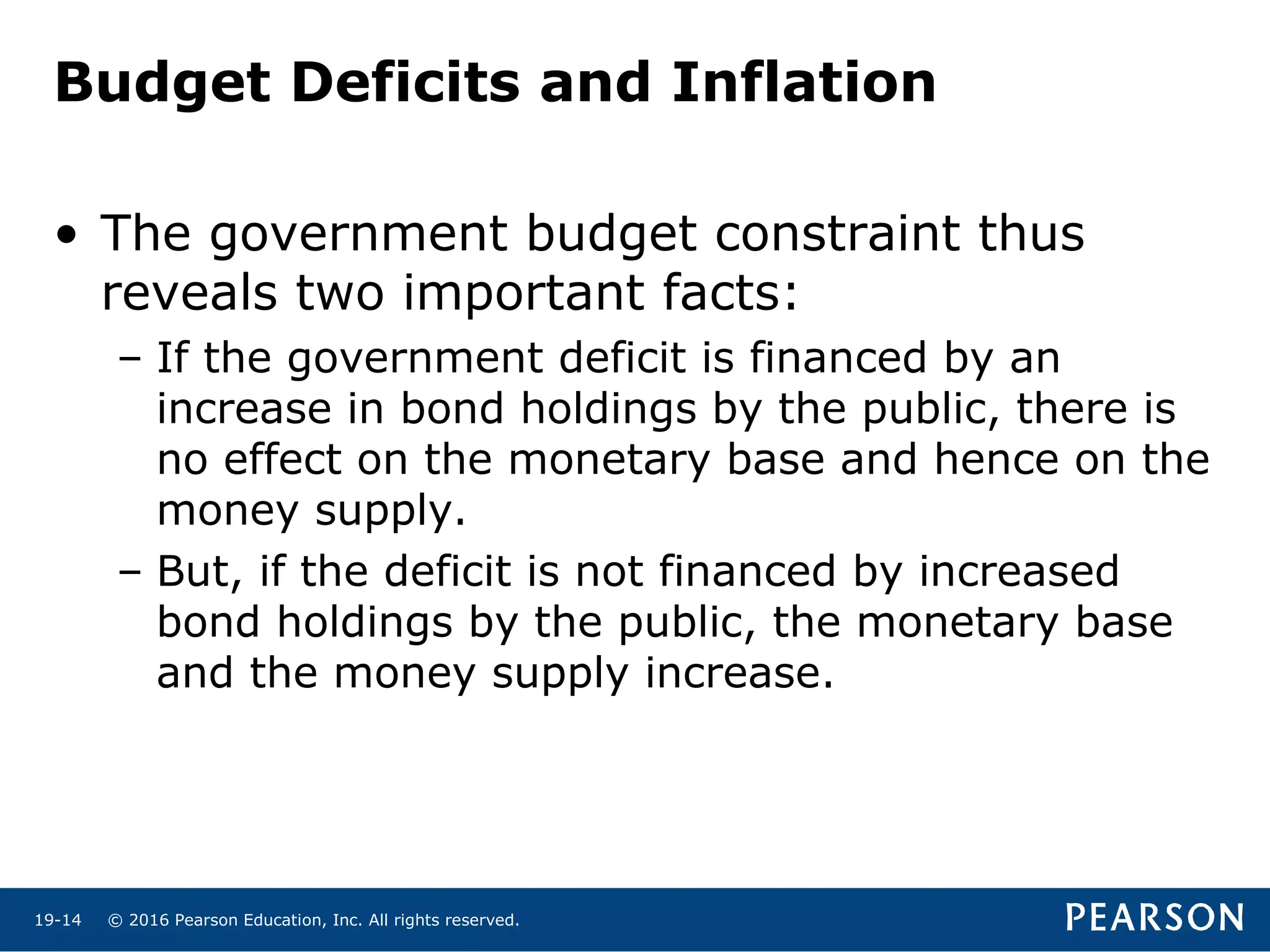 © 2016 Pearson Education, Inc. All rights reserved.19-14
• The government budget constraint thus
reveals two important facts:
– If the government deficit is financed by an
increase in bond holdings by the public, there is
no effect on the monetary base and hence on the
money supply.
– But, if the deficit is not financed by increased
bond holdings by the public, the monetary base
and the money supply increase.
Budget Deficits and Inflation
 