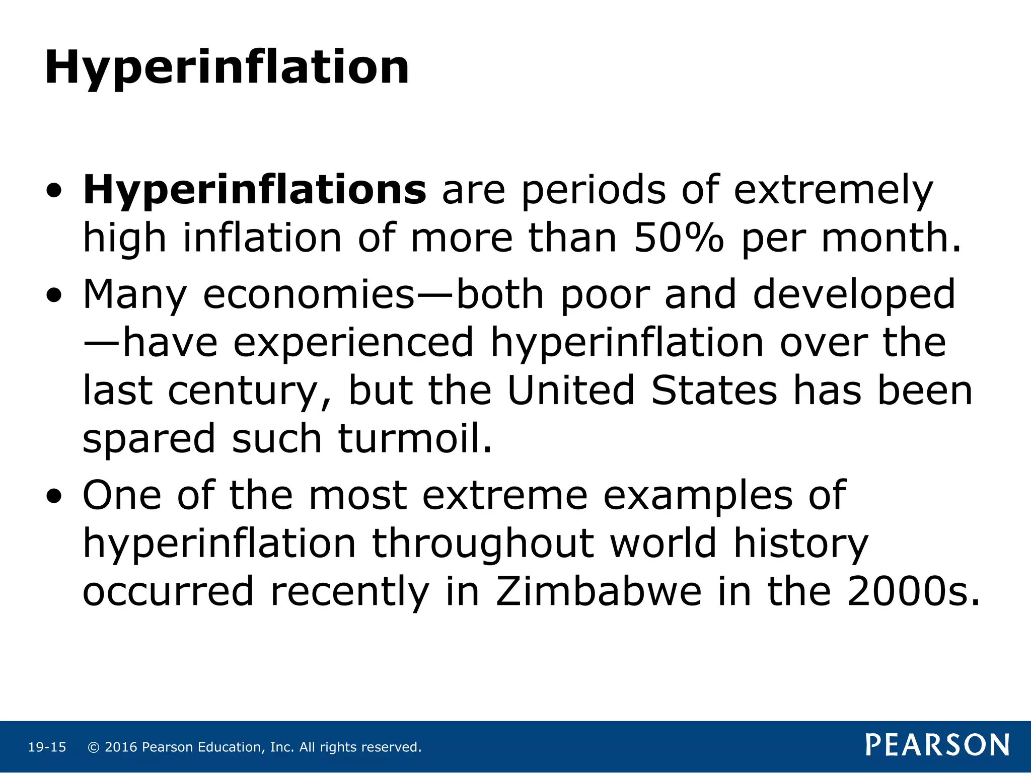 © 2016 Pearson Education, Inc. All rights reserved.19-15
Hyperinflation
• Hyperinflations are periods of extremely
high inflation of more than 50% per month.
• Many economies—both poor and developed
—have experienced hyperinflation over the
last century, but the United States has been
spared such turmoil.
• One of the most extreme examples of
hyperinflation throughout world history
occurred recently in Zimbabwe in the 2000s.
 