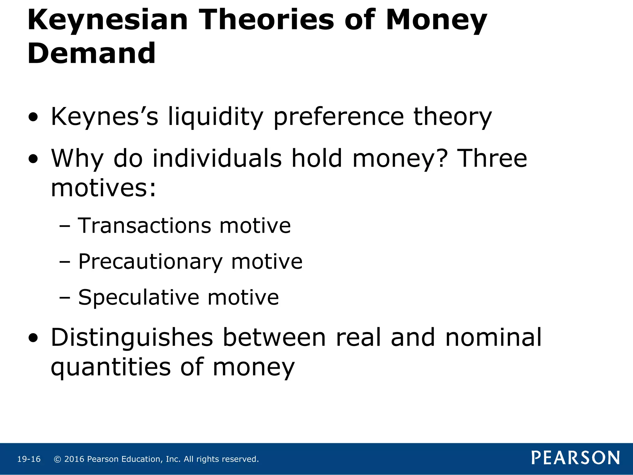 © 2016 Pearson Education, Inc. All rights reserved.19-16
Keynesian Theories of Money
Demand
• Keynes’s liquidity preference theory
• Why do individuals hold money? Three
motives:
– Transactions motive
– Precautionary motive
– Speculative motive
• Distinguishes between real and nominal
quantities of money
 