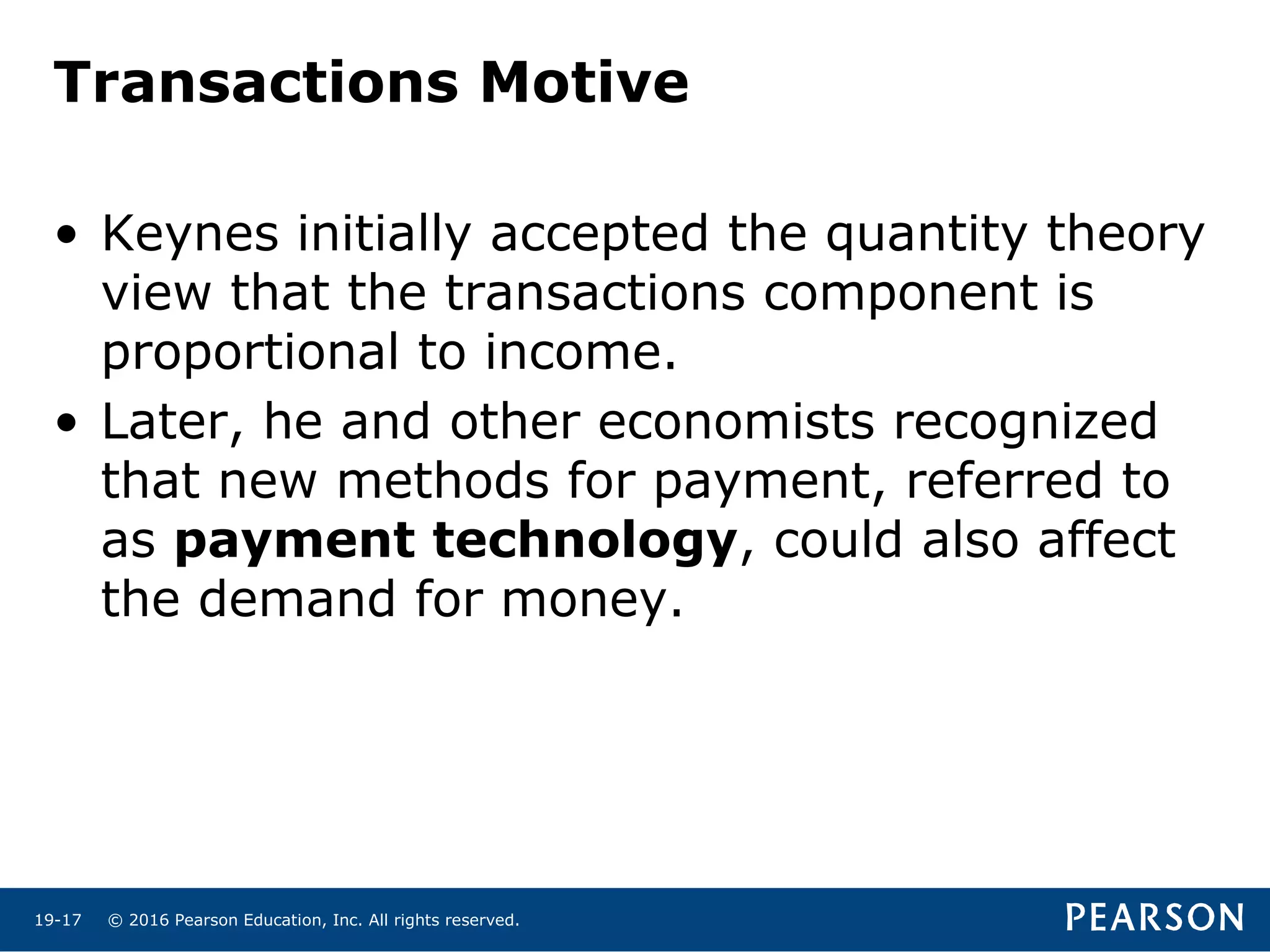 © 2016 Pearson Education, Inc. All rights reserved.19-17
Transactions Motive
• Keynes initially accepted the quantity theory
view that the transactions component is
proportional to income.
• Later, he and other economists recognized
that new methods for payment, referred to
as payment technology, could also affect
the demand for money.
 