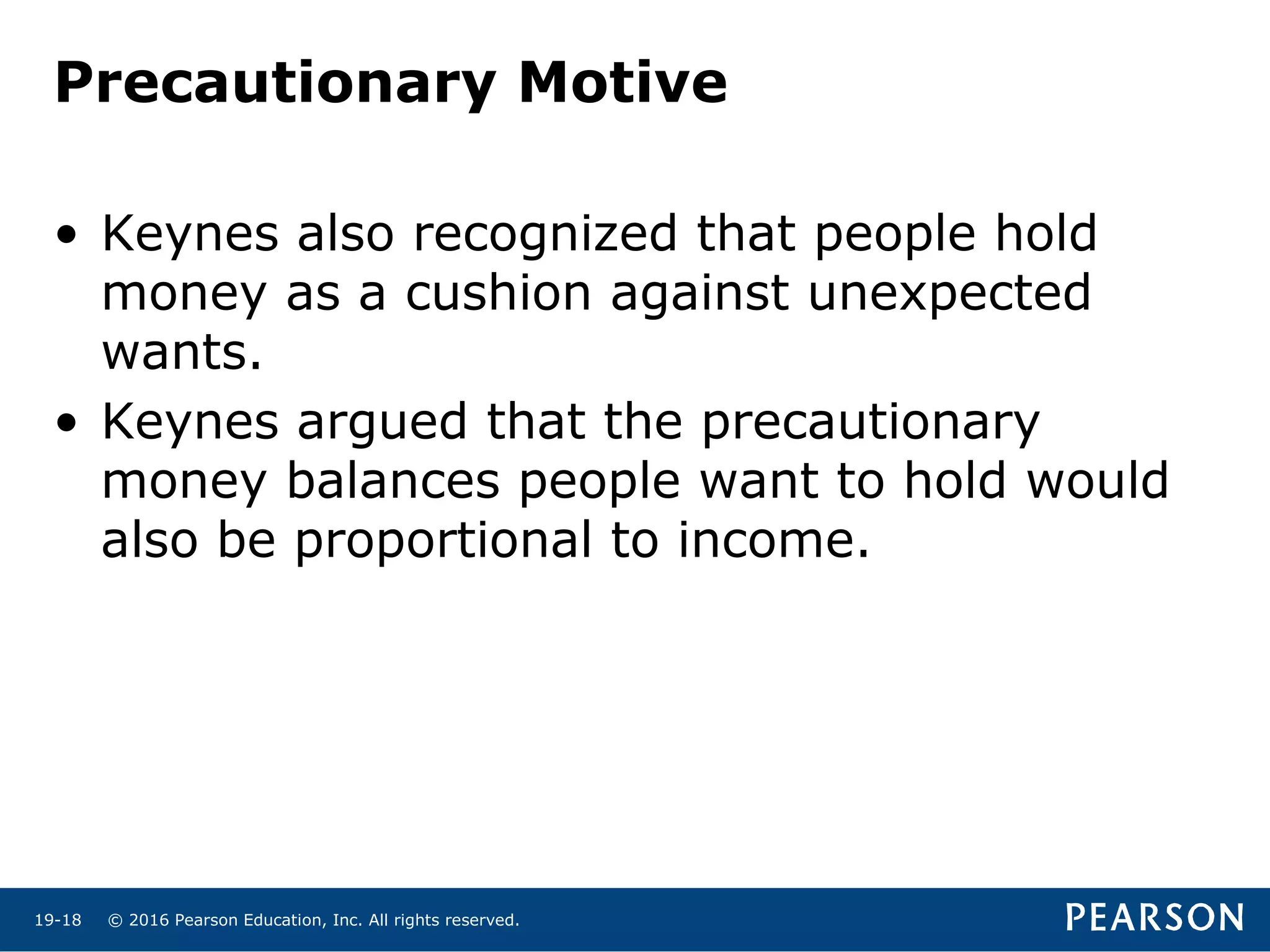 © 2016 Pearson Education, Inc. All rights reserved.19-18
Precautionary Motive
• Keynes also recognized that people hold
money as a cushion against unexpected
wants.
• Keynes argued that the precautionary
money balances people want to hold would
also be proportional to income.
 