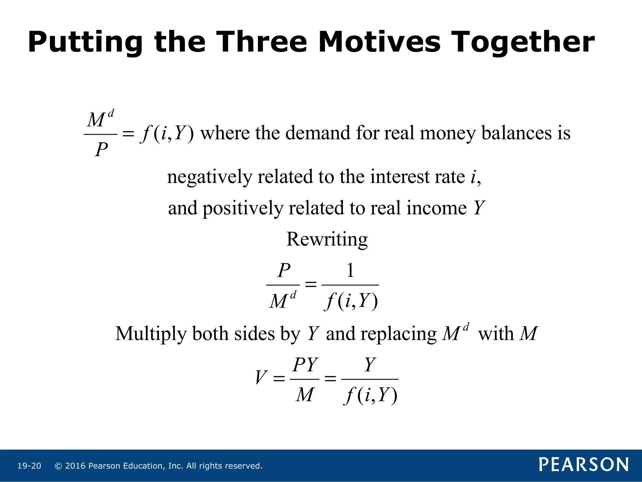 © 2016 Pearson Education, Inc. All rights reserved.19-20
M d
P
= f (i,Y) where the demand for real money balances is
negatively related to the interest rate i,
and positively related to real income Y
Rewriting
P
M d
=
1
f (i,Y)
Multiply both sides by Y and replacing M d
with M
V =
PY
M
=
Y
f (i,Y)
Putting the Three Motives Together
 