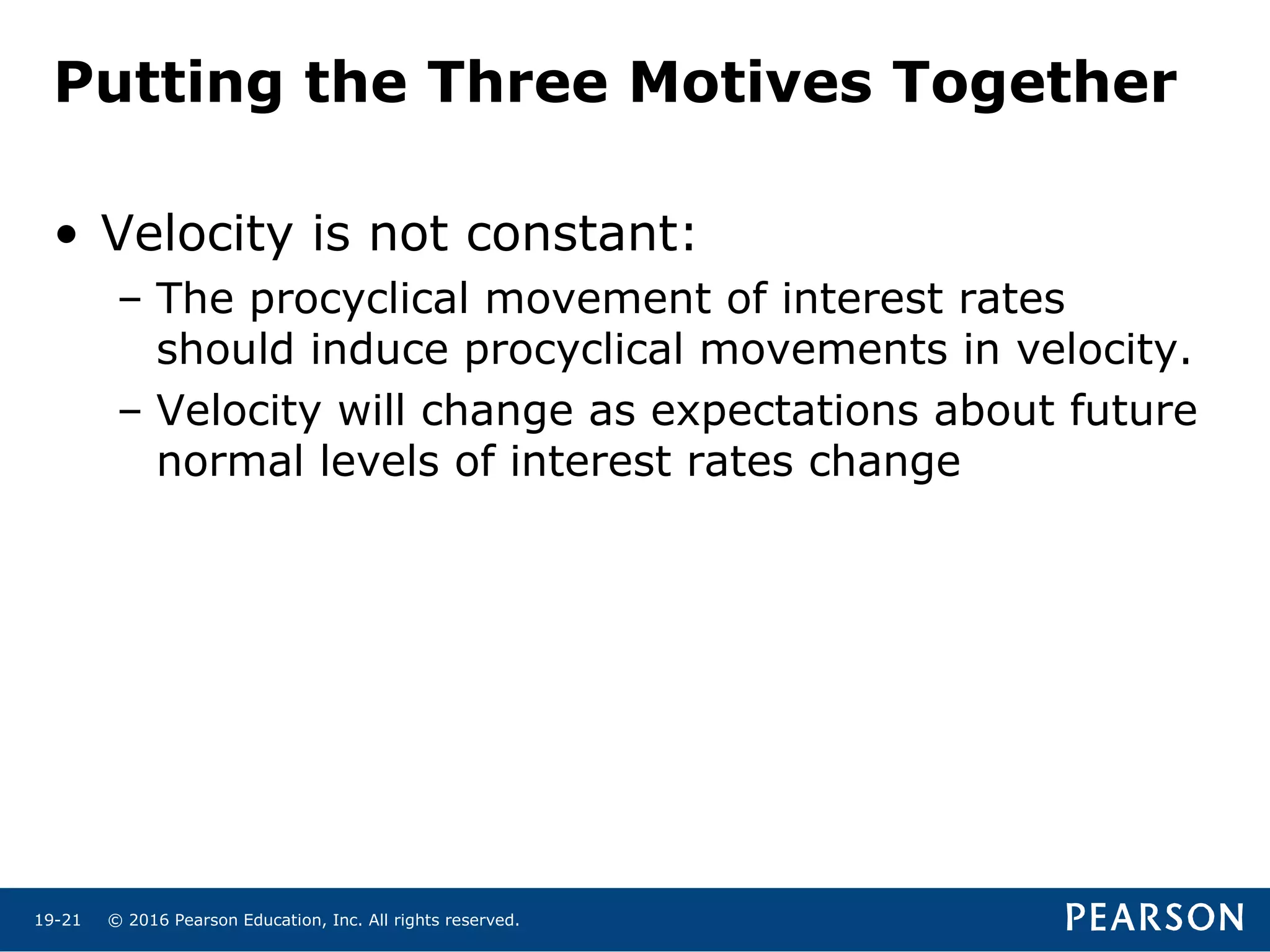 © 2016 Pearson Education, Inc. All rights reserved.19-21
Putting the Three Motives Together
• Velocity is not constant:
– The procyclical movement of interest rates
should induce procyclical movements in velocity.
– Velocity will change as expectations about future
normal levels of interest rates change
 