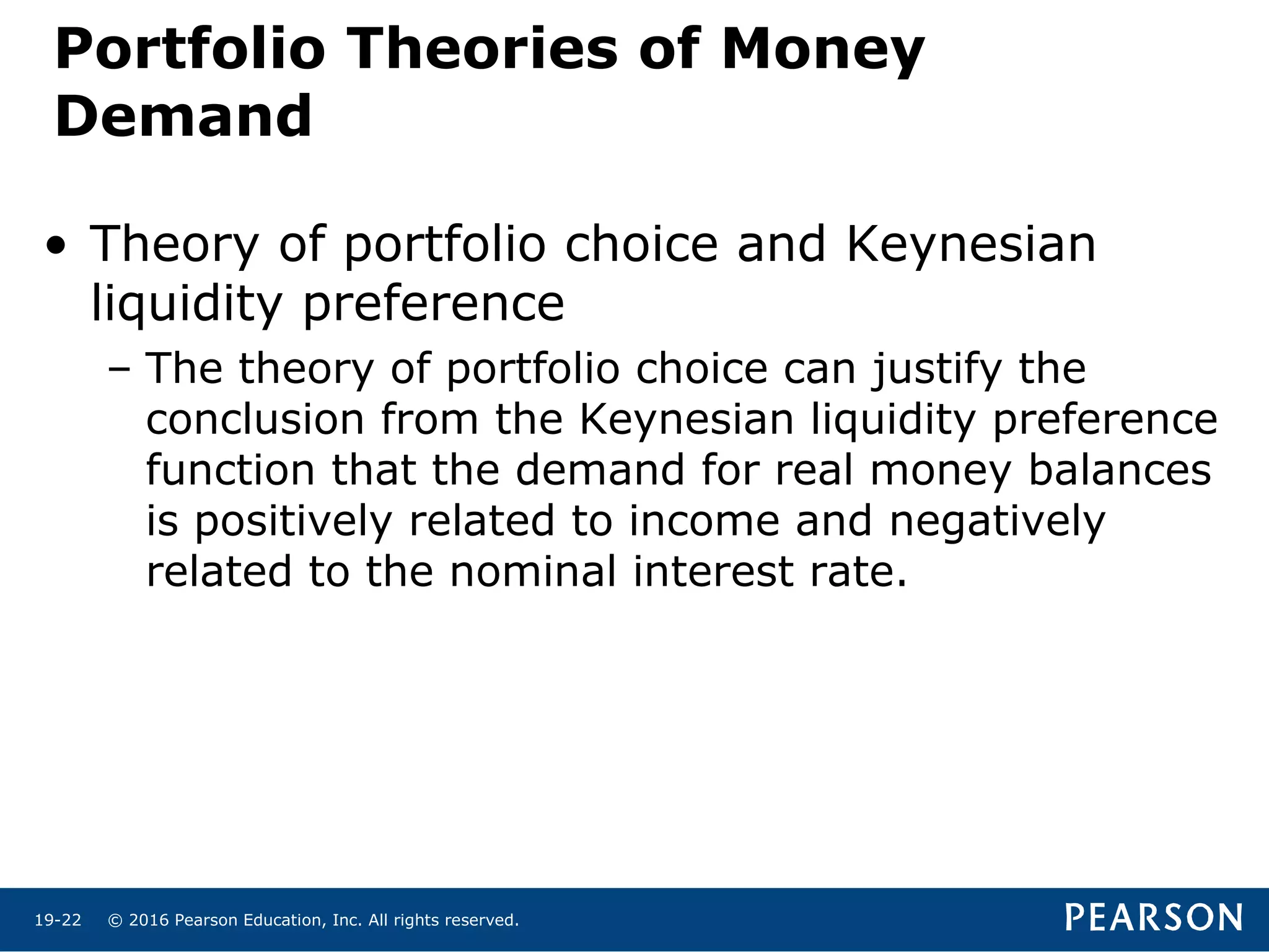 © 2016 Pearson Education, Inc. All rights reserved.19-22
Portfolio Theories of Money
Demand
• Theory of portfolio choice and Keynesian
liquidity preference
– The theory of portfolio choice can justify the
conclusion from the Keynesian liquidity preference
function that the demand for real money balances
is positively related to income and negatively
related to the nominal interest rate.
 