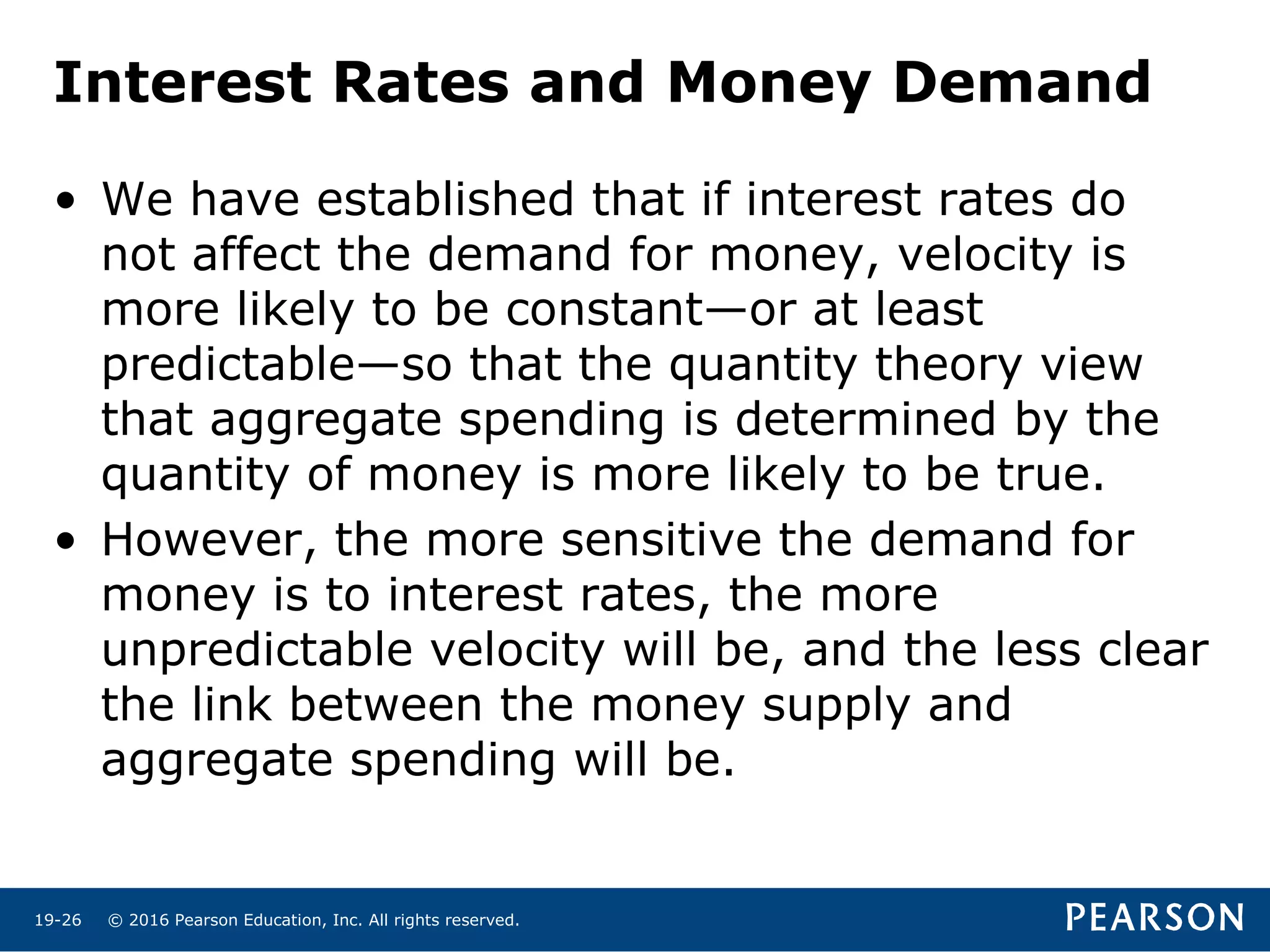 © 2016 Pearson Education, Inc. All rights reserved.19-26
Interest Rates and Money Demand
• We have established that if interest rates do
not affect the demand for money, velocity is
more likely to be constant—or at least
predictable—so that the quantity theory view
that aggregate spending is determined by the
quantity of money is more likely to be true.
• However, the more sensitive the demand for
money is to interest rates, the more
unpredictable velocity will be, and the less clear
the link between the money supply and
aggregate spending will be.
 