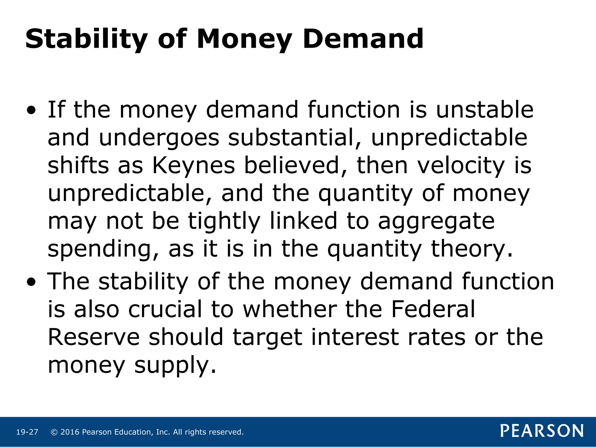 © 2016 Pearson Education, Inc. All rights reserved.19-27
Stability of Money Demand
• If the money demand function is unstable
and undergoes substantial, unpredictable
shifts as Keynes believed, then velocity is
unpredictable, and the quantity of money
may not be tightly linked to aggregate
spending, as it is in the quantity theory.
• The stability of the money demand function
is also crucial to whether the Federal
Reserve should target interest rates or the
money supply.
 
