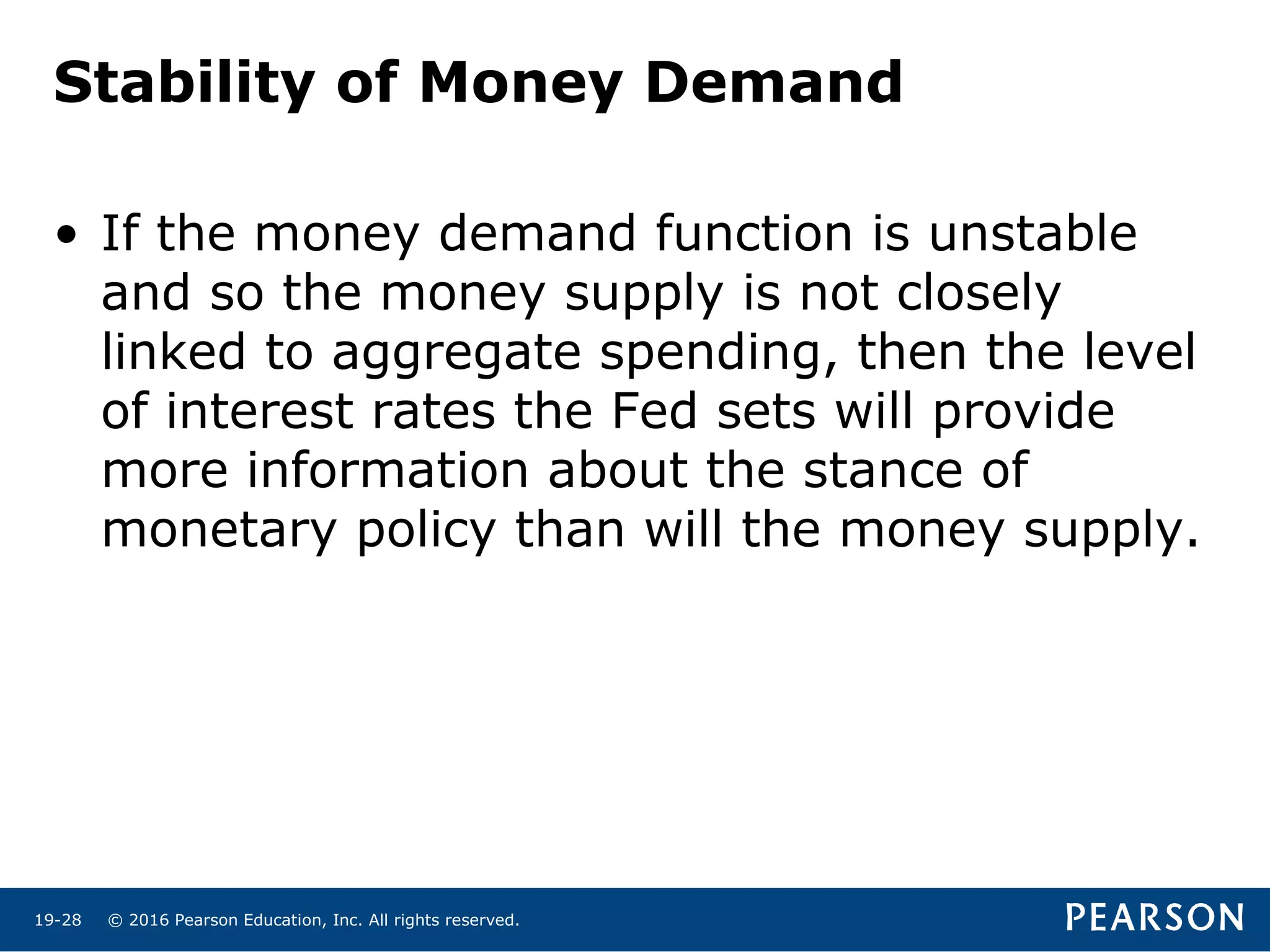 © 2016 Pearson Education, Inc. All rights reserved.19-28
Stability of Money Demand
• If the money demand function is unstable
and so the money supply is not closely
linked to aggregate spending, then the level
of interest rates the Fed sets will provide
more information about the stance of
monetary policy than will the money supply.
 