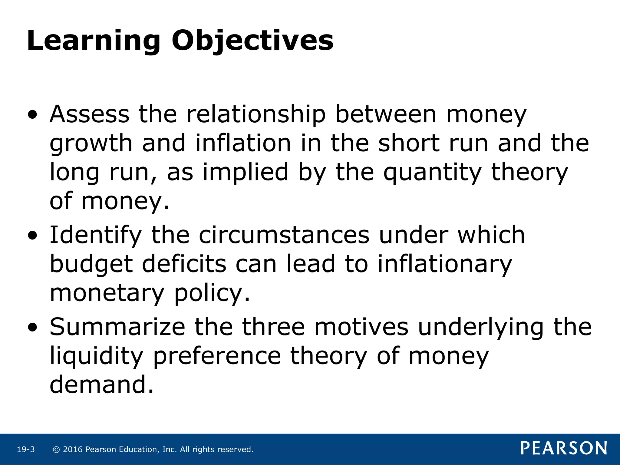 © 2016 Pearson Education, Inc. All rights reserved.19-3
Learning Objectives
• Assess the relationship between money
growth and inflation in the short run and the
long run, as implied by the quantity theory
of money.
• Identify the circumstances under which
budget deficits can lead to inflationary
monetary policy.
• Summarize the three motives underlying the
liquidity preference theory of money
demand.
 