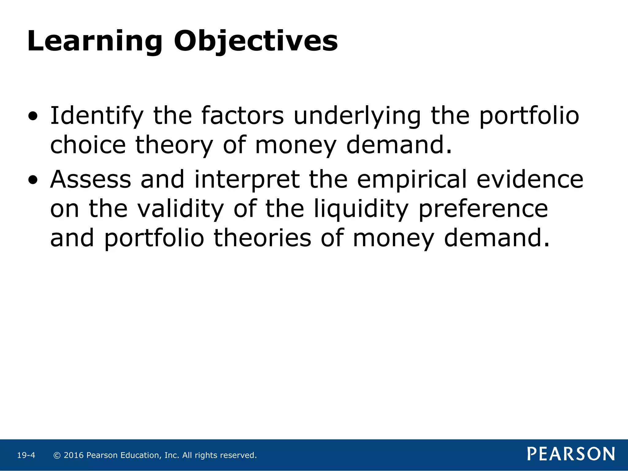 © 2016 Pearson Education, Inc. All rights reserved.19-4
Learning Objectives
• Identify the factors underlying the portfolio
choice theory of money demand.
• Assess and interpret the empirical evidence
on the validity of the liquidity preference
and portfolio theories of money demand.
 