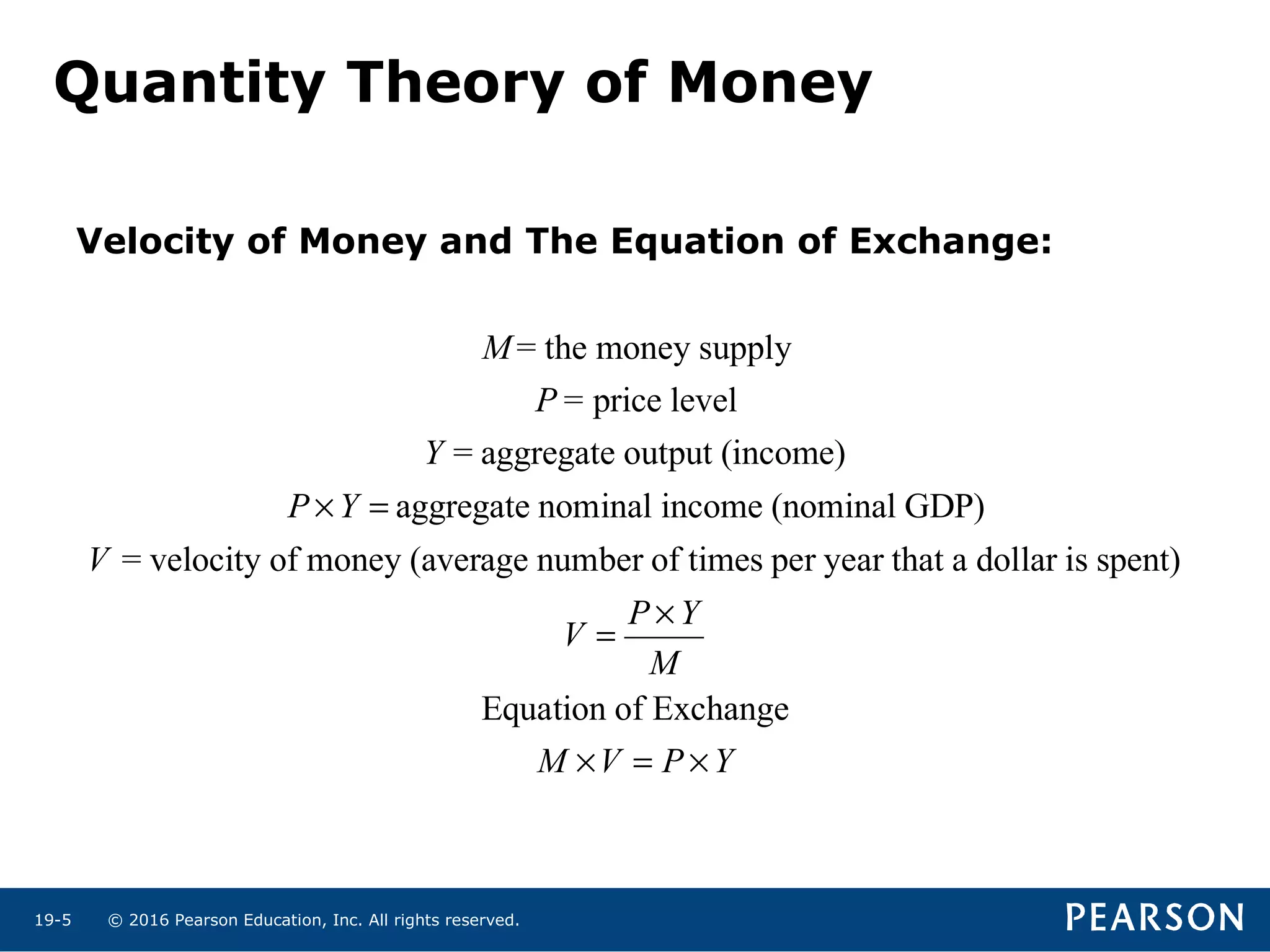 © 2016 Pearson Education, Inc. All rights reserved.19-5
Quantity Theory of Money
M= the money supply
P= price level
Y = aggregate output (income)
P ×Y = aggregate nominal income (nominal GDP)
V = velocity of money (average number of times per year that a dollar is spent)
V =
P ×Y
M
Equation of Exchange
M ×V = P ×Y
Velocity of Money and The Equation of Exchange:
 