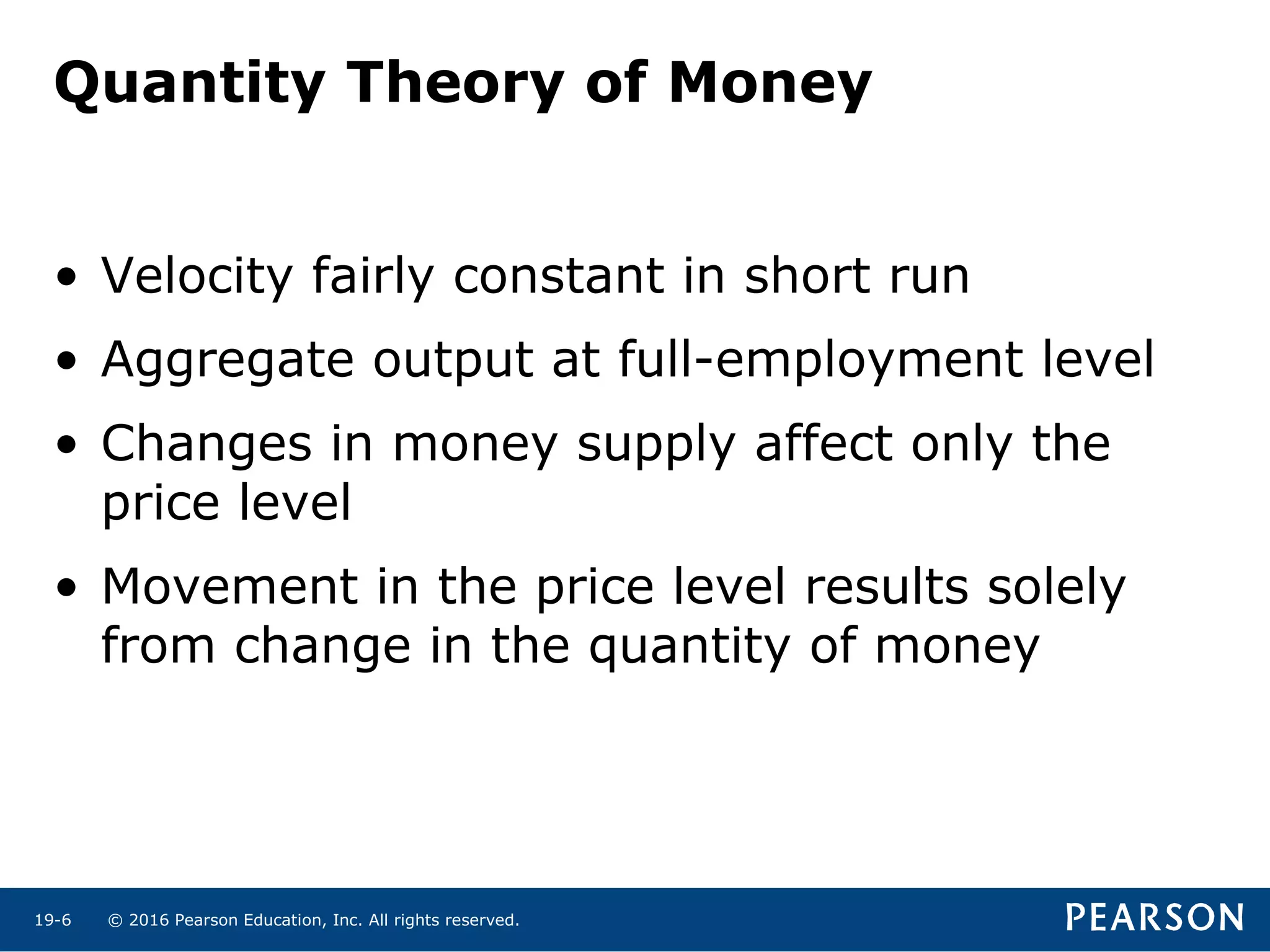 © 2016 Pearson Education, Inc. All rights reserved.19-6
• Velocity fairly constant in short run
• Aggregate output at full-employment level
• Changes in money supply affect only the
price level
• Movement in the price level results solely
from change in the quantity of money
Quantity Theory of Money
 