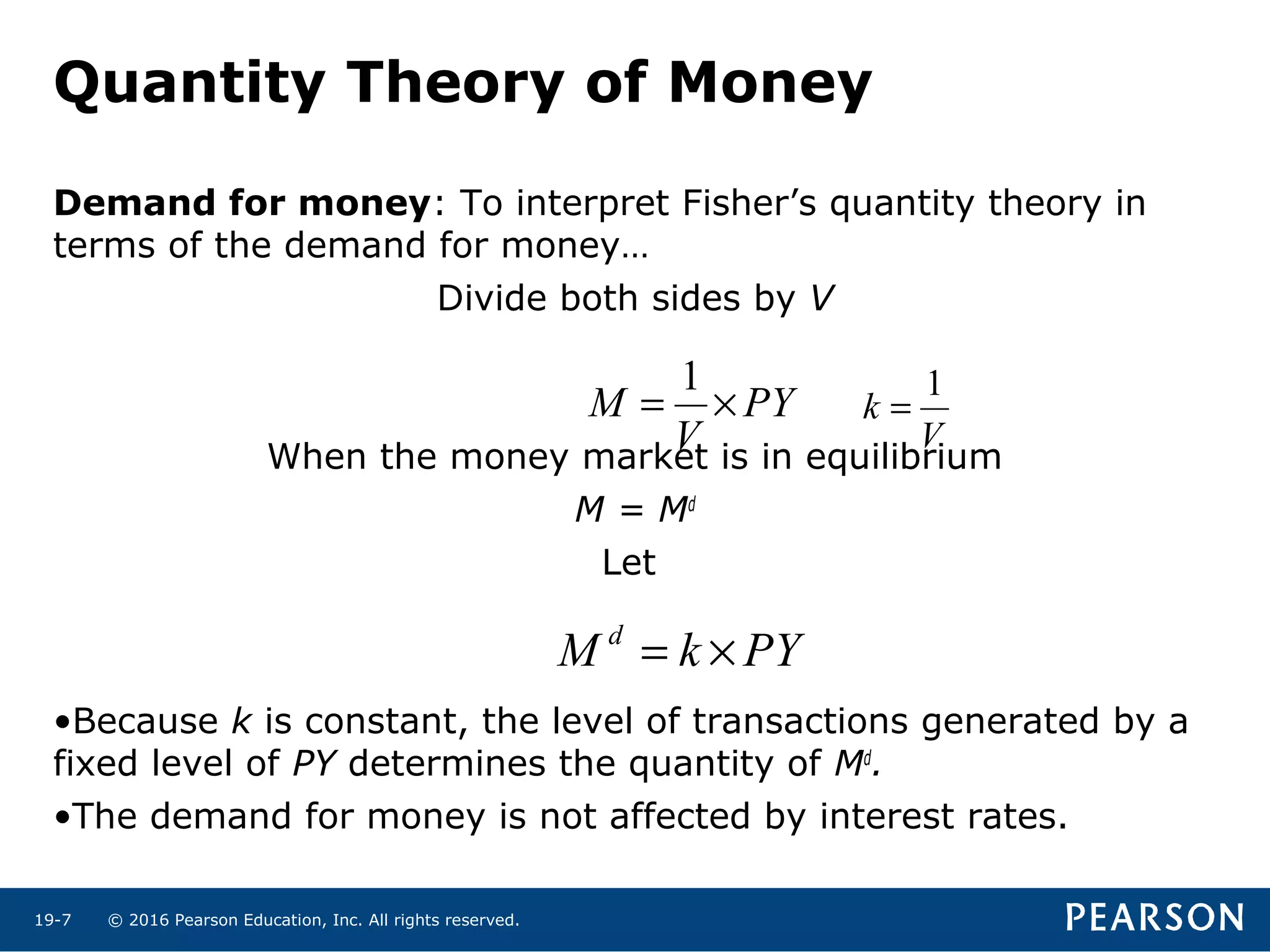 © 2016 Pearson Education, Inc. All rights reserved.19-7
Demand for money: To interpret Fisher’s quantity theory in
terms of the demand for money…
Divide both sides by V
When the money market is in equilibrium
M = Md
Let
•Because k is constant, the level of transactions generated by a
fixed level of PY determines the quantity of Md
.
•The demand for money is not affected by interest rates.
PY
V
M ×=
1
V
k
1
=
PYkM d
×=
Quantity Theory of Money
 