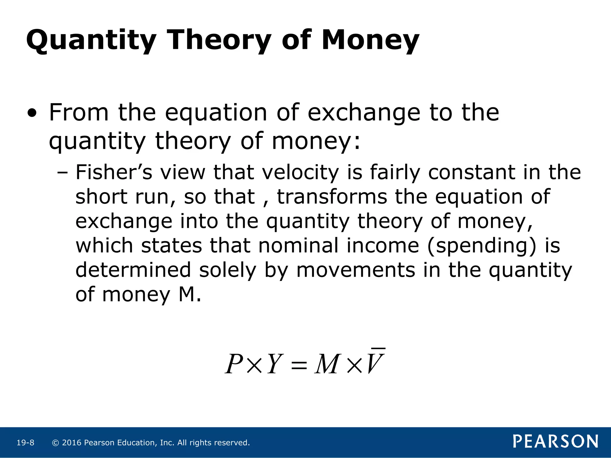 © 2016 Pearson Education, Inc. All rights reserved.19-8
• From the equation of exchange to the
quantity theory of money:
– Fisher’s view that velocity is fairly constant in the
short run, so that , transforms the equation of
exchange into the quantity theory of money,
which states that nominal income (spending) is
determined solely by movements in the quantity
of money M.
P Y M V× = ×
Quantity Theory of Money
 