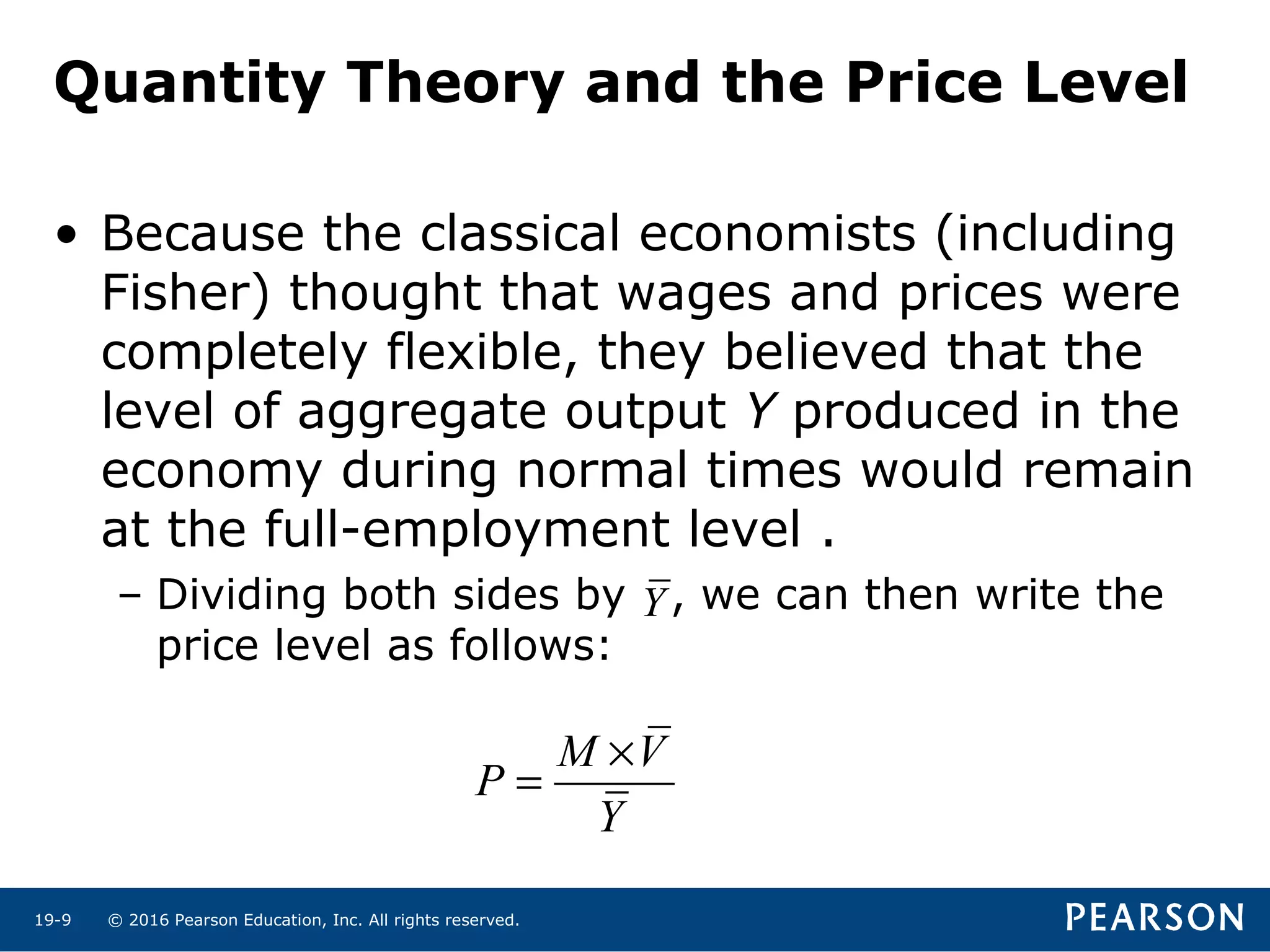 © 2016 Pearson Education, Inc. All rights reserved.19-9
Quantity Theory and the Price Level
• Because the classical economists (including
Fisher) thought that wages and prices were
completely flexible, they believed that the
level of aggregate output Y produced in the
economy during normal times would remain
at the full-employment level .
– Dividing both sides by , we can then write the
price level as follows:
M V
P
Y
×
=
Y
 