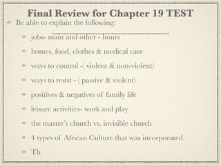 Final Review for Chapter 19 TEST
Be able to explain the following:
    jobs- main and other - hours
    homes, food, clothes & medical care
    ways to control -( violent & non-violent)
    ways to resist - ( passive & violent)
    positives & negatives of family life
    leisure activities- work and play
    the master’s church vs. invisible church
    4 types of African Culture that was incorporated.
    Th
 