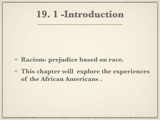 19. 1 -Introduction



Racism- prejudice based on race.
This chapter will explore the experiences
of the African Americans .
 