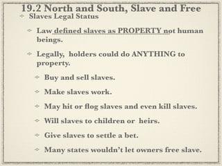 19.2 North and South, Slave and Free
 Slaves Legal Status
   Law deﬁned slaves as PROPERTY not human
   beings.
   Legally, holders could do ANYTHING to
   property.
     Buy and sell slaves.
     Make slaves work.
     May hit or ﬂog slaves and even kill slaves.
     Will slaves to children or heirs.
     Give slaves to settle a bet.
     Many states wouldn’t let owners free slave.
 