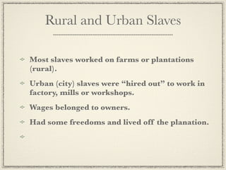 Rural and Urban Slaves

Most slaves worked on farms or plantations
(rural).
Urban (city) slaves were “hired out” to work in
factory, mills or workshops.
Wages belonged to owners.
Had some freedoms and lived off the planation.
 