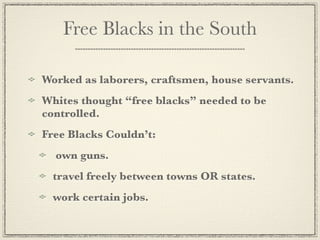 Free Blacks in the South

Worked as laborers, craftsmen, house servants.
Whites thought “free blacks” needed to be
controlled.
Free Blacks Couldn’t:
  own guns.
  travel freely between towns OR states.
  work certain jobs.
 
