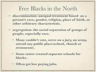 Free Blacks in the North
discrimination- unequal treatment based on a
person’s race, gender, religion, place of birth, or
other arbitrary characteristic.
segregation- the social separation of groups of
people, especially race.
  Many couldn’t vote, serve on a jury, no army,
  attend any public place(school, church or
  restaurant).
  Some states created separate schools for
  blacks.
  Often got low paying jobs.
 