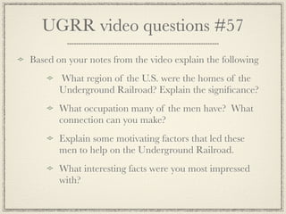 UGRR video questions #57
Based on your notes from the video explain the following
       What region of the U.S. were the homes of the
       Underground Railroad? Explain the signiﬁcance?
       What occupation many of the men have? What
       connection can you make?
       Explain some motivating factors that led these
       men to help on the Underground Railroad.
       What interesting facts were you most impressed
       with?
 
