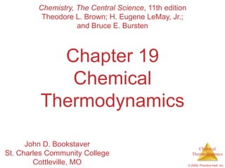 Chemistry, The Central Science, 11th edition
          Theodore L. Brown; H. Eugene LeMay, Jr.;
                    and Bruce E. Bursten



           Chapter 19
            Chemical
         Thermodynamics

      John D. Bookstaver                                     Chemical
St. Charles Community College                             Thermodynamics

        Cottleville, MO                                 © 2009, Prentice-Hall, Inc.
 