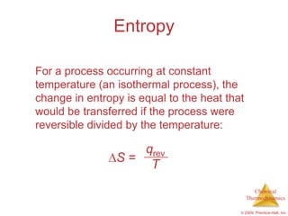 Entropy

For a process occurring at constant
temperature (an isothermal process), the
change in entropy is equal to the heat that
would be transferred if the process were
reversible divided by the temperature:

                   qrev
                S=
                    T
                                                 Chemical
                                              Thermodynamics

                                          © 2009, Prentice-Hall, Inc.
 