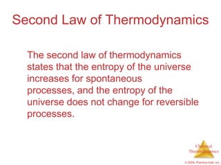 Second Law of Thermodynamics

  The second law of thermodynamics
  states that the entropy of the universe
  increases for spontaneous
  processes, and the entropy of the
  universe does not change for reversible
  processes.


                                          Chemical
                                       Thermodynamics

                                     © 2009, Prentice-Hall, Inc.
 