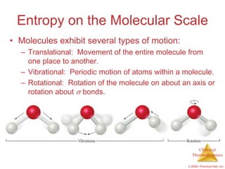 Entropy on the Molecular Scale
• Molecules exhibit several types of motion:
  – Translational: Movement of the entire molecule from
    one place to another.
  – Vibrational: Periodic motion of atoms within a molecule.
  – Rotational: Rotation of the molecule on about an axis or
    rotation about bonds.




                                                         Chemical
                                                      Thermodynamics

                                                    © 2009, Prentice-Hall, Inc.
 