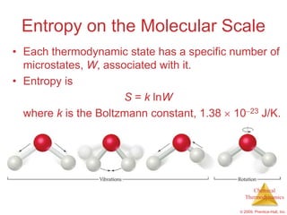 Entropy on the Molecular Scale
• Each thermodynamic state has a specific number of
  microstates, W, associated with it.
• Entropy is
                      S = k lnW
  where k is the Boltzmann constant, 1.38 10 23 J/K.




                                                 Chemical
                                              Thermodynamics

                                            © 2009, Prentice-Hall, Inc.
 