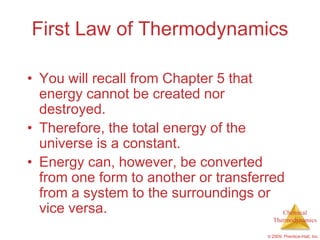 First Law of Thermodynamics

• You will recall from Chapter 5 that
  energy cannot be created nor
  destroyed.
• Therefore, the total energy of the
  universe is a constant.
• Energy can, however, be converted
  from one form to another or transferred
  from a system to the surroundings or
  vice versa.                            Chemical
                                            Thermodynamics

                                          © 2009, Prentice-Hall, Inc.
 