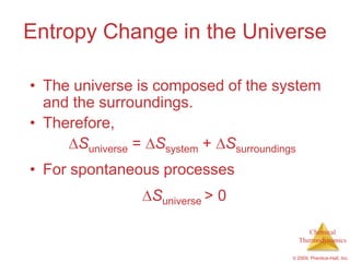 Entropy Change in the Universe

• The universe is composed of the system
  and the surroundings.
• Therefore,
       Suniverse = Ssystem + Ssurroundings
• For spontaneous processes
                 Suniverse > 0

                                          Chemical
                                       Thermodynamics

                                     © 2009, Prentice-Hall, Inc.
 