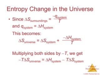 Entropy Change in the Universe
                        qsystem
• Since Ssurroundings =   T
  and qsystem = Hsystem
  This becomes:
                                  Hsystem
      Suniverse = Ssystem +        T

  Multiplying both sides by T, we get
      T Suniverse = Hsystem T Ssystem
                                                 Chemical
                                              Thermodynamics

                                            © 2009, Prentice-Hall, Inc.
 
