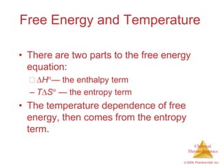 Free Energy and Temperature

• There are two parts to the free energy
  equation:
     H — the enthalpy term
  – T S — the entropy term
• The temperature dependence of free
  energy, then comes from the entropy
  term.
                                           Chemical
                                        Thermodynamics

                                      © 2009, Prentice-Hall, Inc.
 