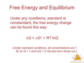 Free Energy and Equilibrium
Under any conditions, standard or
nonstandard, the free energy change
can be found this way:

             G = G + RT lnQ

 (Under standard conditions, all concentrations are 1
   M, so Q = 1 and lnQ = 0; the last term drops out.)
                                                    Chemical
                                                 Thermodynamics

                                               © 2009, Prentice-Hall, Inc.
 