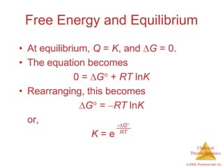 Free Energy and Equilibrium
• At equilibrium, Q = K, and G = 0.
• The equation becomes
              0 = G + RT lnK
• Rearranging, this becomes
                 G = RT lnK
  or,                   - G
                  K = e RT
                                           Chemical
                                        Thermodynamics

                                      © 2009, Prentice-Hall, Inc.
 