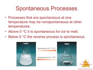 Spontaneous Processes
• Processes that are spontaneous at one
  temperature may be nonspontaneous at other
  temperatures.
• Above 0 C it is spontaneous for ice to melt.
• Below 0 C the reverse process is spontaneous.




                                               Chemical
                                            Thermodynamics

                                          © 2009, Prentice-Hall, Inc.
 