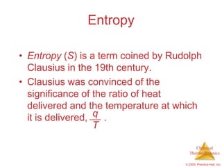 Entropy

• Entropy (S) is a term coined by Rudolph
  Clausius in the 19th century.
• Clausius was convinced of the
  significance of the ratio of heat
  delivered and the temperature at which
  it is delivered, q .
                   T

                                          Chemical
                                       Thermodynamics

                                     © 2009, Prentice-Hall, Inc.
 