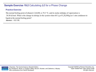 Sample Exercise 19.2  Calculating  Δ S  for a Phase Change The normal boiling point of ethanol, C 2 H 5 OH, is 78.3 °C, and its molar enthalpy of vaporization is 38.56 kJ/mol. What is the change in entropy in the system when 68.3 g of C 2 H 5 OH( g ) at 1 atm condenses to liquid at the normal boiling point? Answer:  –163 J/K Practice Exercise 