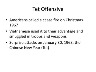 Tet Offensive
• Americans called a cease fire on Christmas
1967
• Vietnamese used it to their advantage and
smuggled in troops and weapons
• Surprise attacks on January 30, 1968, the
Chinese New Year (Tet)
 