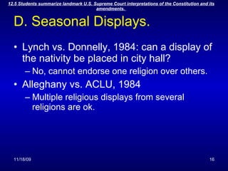 D. Seasonal Displays. Lynch vs. Donnelly, 1984: can a display of the nativity be placed in city hall? No, cannot endorse one religion over others. Alleghany vs. ACLU, 1984 Multiple religious displays from several religions are ok. 