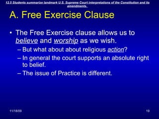 A. Free Exercise Clause The Free Exercise clause allows us to  believe  and  worship  as we wish. But what about about religious  action ? In general the court supports an absolute right to belief. The issue of Practice is different. 